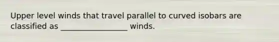 Upper level winds that travel parallel to curved isobars are classified as _________________ winds.