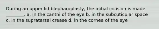 During an upper lid blepharoplasty, the initial incision is made ________. a. in the canthi of the eye b. in the subcuticular space c. in the supratarsal crease d. in the cornea of the eye