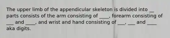 The upper limb of the appendicular skeleton is divided into __ parts consists of the arm consisting of ____, forearm consisting of ___ and ____, and wrist and hand consisting of ___, ___ and ____ aka digits.