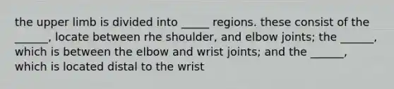 the upper limb is divided into _____ regions. these consist of the ______, locate between rhe shoulder, and elbow joints; the ______, which is between the elbow and wrist joints; and the ______, which is located distal to the wrist