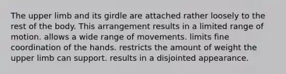 The upper limb and its girdle are attached rather loosely to the rest of the body. This arrangement results in a limited range of motion. allows a wide range of movements. limits fine coordination of the hands. restricts the amount of weight the upper limb can support. results in a disjointed appearance.