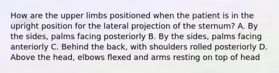 How are the upper limbs positioned when the patient is in the upright position for the lateral projection of the sternum? A. By the sides, palms facing posteriorly B. By the sides, palms facing anteriorly C. Behind the back, with shoulders rolled posteriorly D. Above the head, elbows flexed and arms resting on top of head