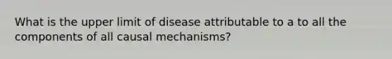 What is the upper limit of disease attributable to a to all the components of all causal mechanisms?