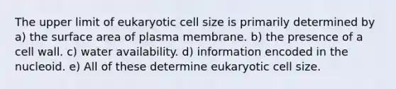 The upper limit of eukaryotic cell size is primarily determined by a) the surface area of plasma membrane. b) the presence of a cell wall. c) water availability. d) information encoded in the nucleoid. e) All of these determine eukaryotic cell size.