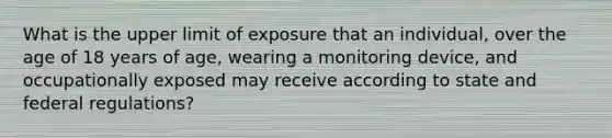 What is the upper limit of exposure that an individual, over the age of 18 years of age, wearing a monitoring device, and occupationally exposed may receive according to state and federal regulations?