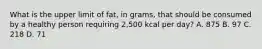 What is the upper limit of fat, in grams, that should be consumed by a healthy person requiring 2,500 kcal per day? A. 875 B. 97 C. 218 D. 71