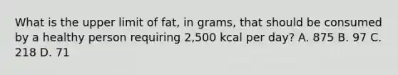 What is the upper limit of fat, in grams, that should be consumed by a healthy person requiring 2,500 kcal per day? A. 875 B. 97 C. 218 D. 71