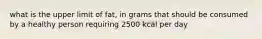 what is the upper limit of fat, in grams that should be consumed by a healthy person requiring 2500 kcal per day