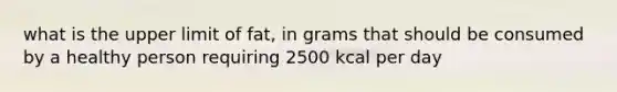 what is the upper limit of fat, in grams that should be consumed by a healthy person requiring 2500 kcal per day