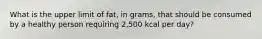 What is the upper limit of fat, in grams, that should be consumed by a healthy person requiring 2,500 kcal per day?