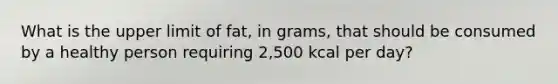 What is the upper limit of fat, in grams, that should be consumed by a healthy person requiring 2,500 kcal per day?