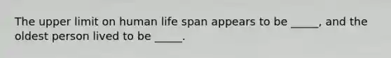 The upper limit on human life span appears to be _____, and the oldest person lived to be _____.