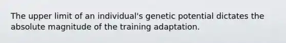 The upper limit of an individual's genetic potential dictates the absolute magnitude of the training adaptation.