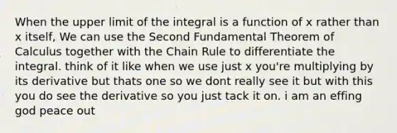 When the upper limit of the integral is a function of x rather than x itself, We can use the Second Fundamental Theorem of Calculus together with the Chain Rule to differentiate the integral. think of it like when we use just x you're multiplying by its derivative but thats one so we dont really see it but with this you do see the derivative so you just tack it on. i am an effing god peace out