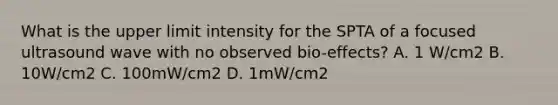 What is the upper limit intensity for the SPTA of a focused ultrasound wave with no observed bio-effects? A. 1 W/cm2 B. 10W/cm2 C. 100mW/cm2 D. 1mW/cm2