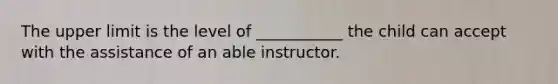 The upper limit is the level of ___________ the child can accept with the assistance of an able instructor.