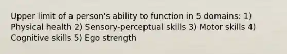 Upper limit of a person's ability to function in 5 domains: 1) Physical health 2) Sensory-perceptual skills 3) Motor skills 4) Cognitive skills 5) Ego strength