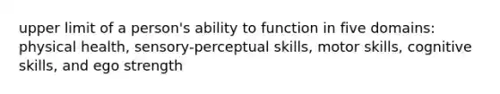 upper limit of a person's ability to function in five domains: physical health, sensory-perceptual skills, motor skills, cognitive skills, and ego strength