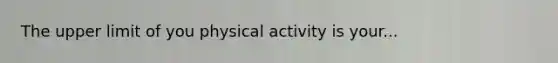 The upper limit of you physical activity is your...