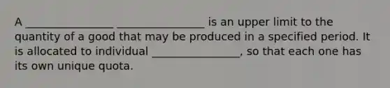 A ________________ ________________ is an upper limit to the quantity of a good that may be produced in a specified period. It is allocated to individual ________________, so that each one has its own unique quota.