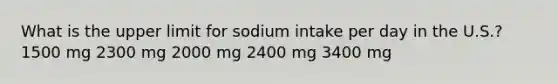 What is the upper limit for sodium intake per day in the U.S.? 1500 mg 2300 mg 2000 mg 2400 mg ​3400 mg