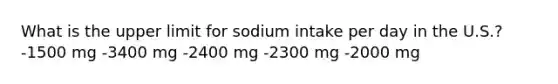 What is the upper limit for sodium intake per day in the U.S.? -1500 mg -​3400 mg -2400 mg -2300 mg -2000 mg