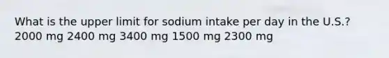 What is the upper limit for sodium intake per day in the U.S.? 2000 mg 2400 mg ​3400 mg 1500 mg 2300 mg