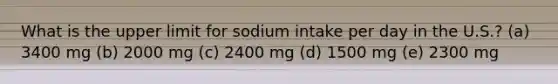 What is the upper limit for sodium intake per day in the U.S.? (a) 3400 mg (b) 2000 mg (c) 2400 mg (d) 1500 mg (e) 2300 mg