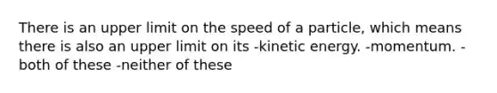 There is an upper limit on the speed of a particle, which means there is also an upper limit on its -kinetic energy. -momentum. -both of these -neither of these