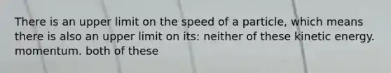 There is an upper limit on the speed of a particle, which means there is also an upper limit on its: neither of these kinetic energy. momentum. both of these