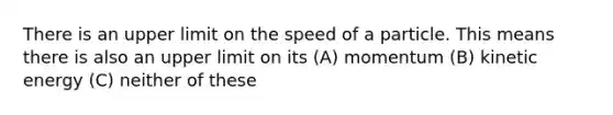 There is an upper limit on the speed of a particle. This means there is also an upper limit on its (A) momentum (B) kinetic energy (C) neither of these