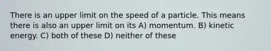 There is an upper limit on the speed of a particle. This means there is also an upper limit on its A) momentum. B) kinetic energy. C) both of these D) neither of these