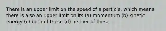 There is an upper limit on the speed of a particle, which means there is also an upper limit on its (a) momentum (b) kinetic energy (c) both of these (d) neither of these