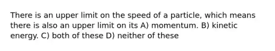 There is an upper limit on the speed of a particle, which means there is also an upper limit on its A) momentum. B) kinetic energy. C) both of these D) neither of these