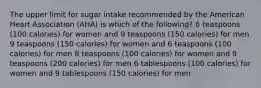 The upper limit for sugar intake recommended by the American Heart Association (AHA) is which of the following? 6 teaspoons (100 calories) for women and 9 teaspoons (150 calories) for men 9 teaspoons (150 calories) for women and 6 teaspoons (100 calories) for men 8 teaspoons (100 calories) for women and 9 teaspoons (200 calories) for men 6 tablespoons (100 calories) for women and 9 tablespoons (150 calories) for men