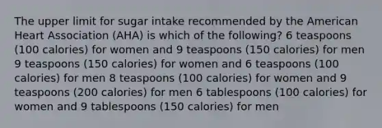 The upper limit for sugar intake recommended by the American Heart Association (AHA) is which of the following? 6 teaspoons (100 calories) for women and 9 teaspoons (150 calories) for men 9 teaspoons (150 calories) for women and 6 teaspoons (100 calories) for men 8 teaspoons (100 calories) for women and 9 teaspoons (200 calories) for men 6 tablespoons (100 calories) for women and 9 tablespoons (150 calories) for men