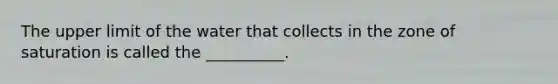 The upper limit of the water that collects in the zone of saturation is called the __________.