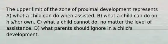 The upper limit of the zone of proximal development represents A) what a child can do when assisted. B) what a child can do on his/her own. C) what a child cannot do, no matter the level of assistance. D) what parents should ignore in a child's development.