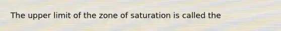 The upper limit of the zone of saturation is called the