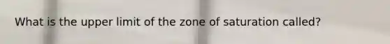 What is the upper limit of the zone of saturation called?