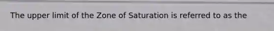 The upper limit of the Zone of Saturation is referred to as the