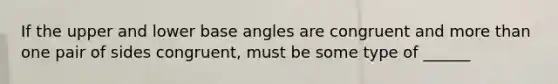 If the upper and lower base angles are congruent and more than one pair of sides congruent, must be some type of ______