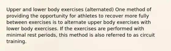 Upper and lower body exercises (alternated) One method of providing the opportunity for athletes to recover more fully between exercises is to alternate upper body exercises with lower body exercises. If the exercises are performed with minimal rest periods, this method is also referred to as circuit training.