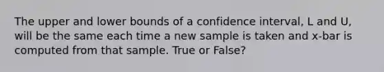 The upper and lower bounds of a confidence interval, L and U, will be the same each time a new sample is taken and x-bar is computed from that sample. True or False?