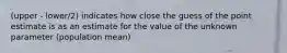 (upper - lower/2) indicates how close the guess of the point estimate is as an estimate for the value of the unknown parameter (population mean)