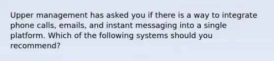 Upper management has asked you if there is a way to integrate phone calls, emails, and instant messaging into a single platform. Which of the following systems should you recommend?