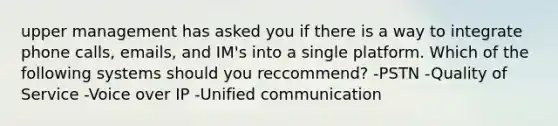 upper management has asked you if there is a way to integrate phone calls, emails, and IM's into a single platform. Which of the following systems should you reccommend? -PSTN -Quality of Service -Voice over IP -Unified communication