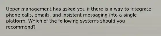 Upper management has asked you if there is a way to integrate phone calls, emails, and insistent messaging into a single platform. Which of the following systems should you recommend?