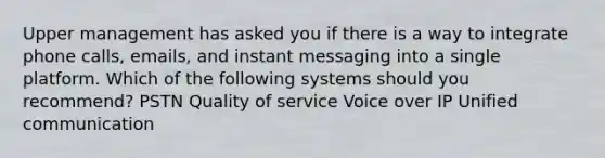 Upper management has asked you if there is a way to integrate phone calls, emails, and instant messaging into a single platform. Which of the following systems should you recommend? PSTN Quality of service Voice over IP Unified communication