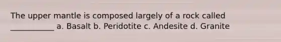 The upper mantle is composed largely of a rock called ___________ a. Basalt b. Peridotite c. Andesite d. Granite